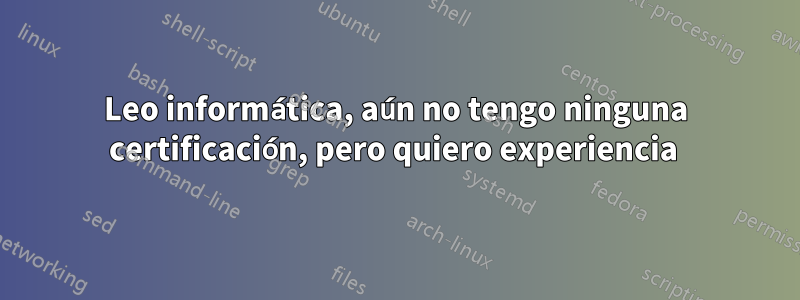 Leo informática, aún no tengo ninguna certificación, pero quiero experiencia 