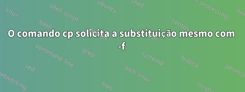 O comando cp solicita a substituição mesmo com -f