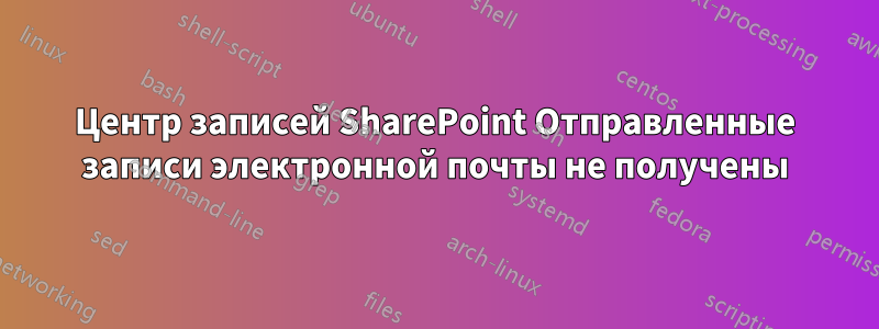 Центр записей SharePoint Отправленные записи электронной почты не получены