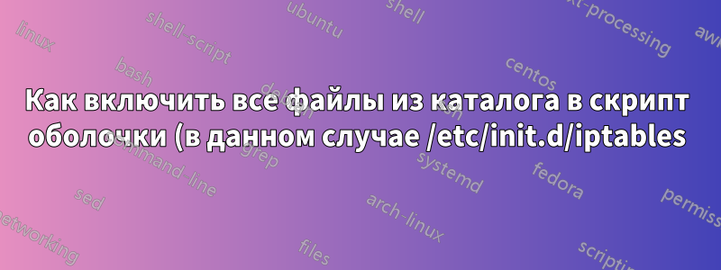 Как включить все файлы из каталога в скрипт оболочки (в данном случае /etc/init.d/iptables)