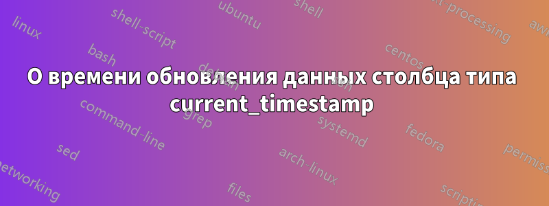 О времени обновления данных столбца типа current_timestamp