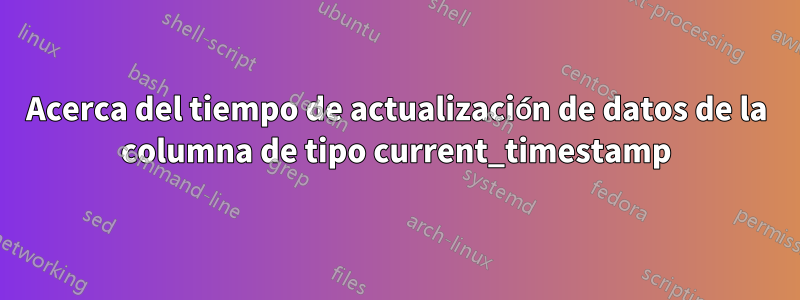 Acerca del tiempo de actualización de datos de la columna de tipo current_timestamp
