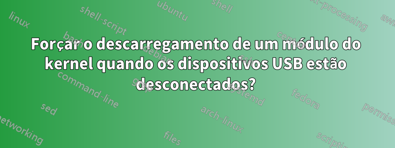 Forçar o descarregamento de um módulo do kernel quando os dispositivos USB estão desconectados?