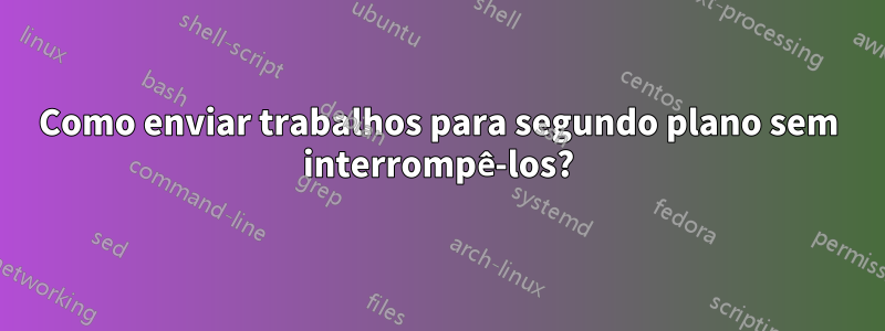 Como enviar trabalhos para segundo plano sem interrompê-los?