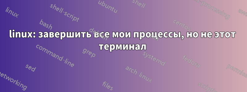 linux: завершить все мои процессы, но не этот терминал