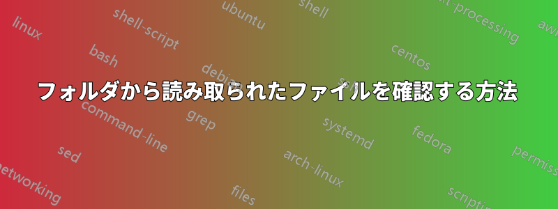 フォルダから読み取られたファイルを確認する方法