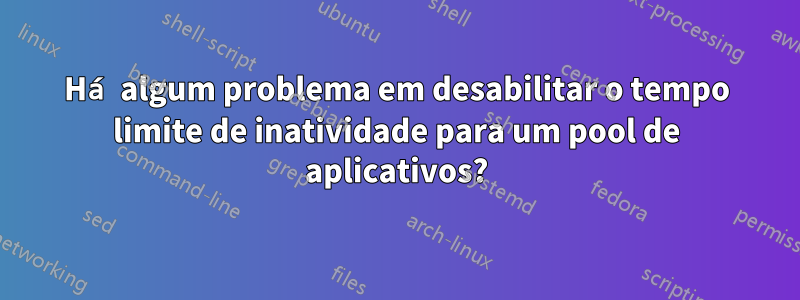 Há algum problema em desabilitar o tempo limite de inatividade para um pool de aplicativos?