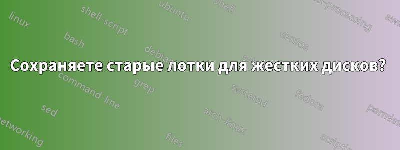 Сохраняете старые лотки для жестких дисков?