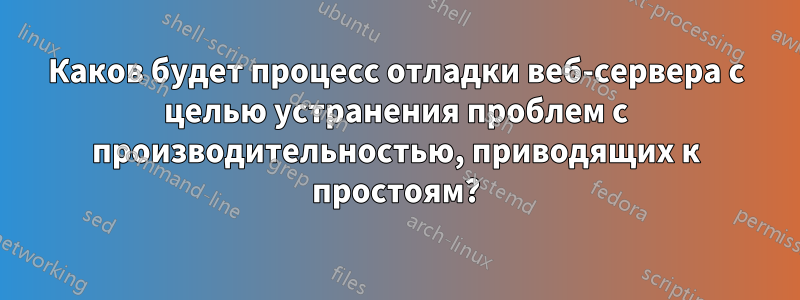 Каков будет процесс отладки веб-сервера с целью устранения проблем с производительностью, приводящих к простоям?