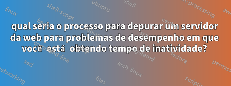 qual seria o processo para depurar um servidor da web para problemas de desempenho em que você está obtendo tempo de inatividade?