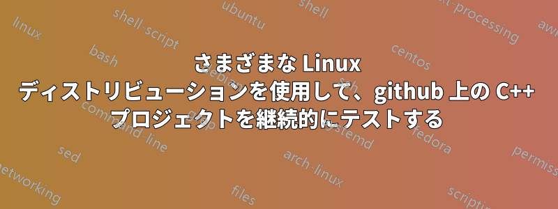 さまざまな Linux ディストリビューションを使用して、github 上の C++ プロジェクトを継続的にテストする