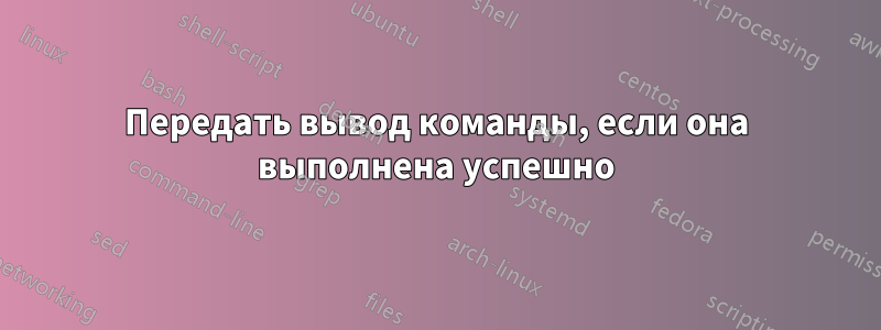 Передать вывод команды, если она выполнена успешно