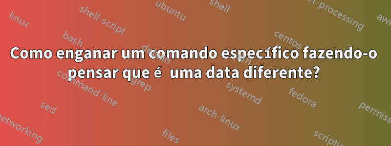 Como enganar um comando específico fazendo-o pensar que é uma data diferente?