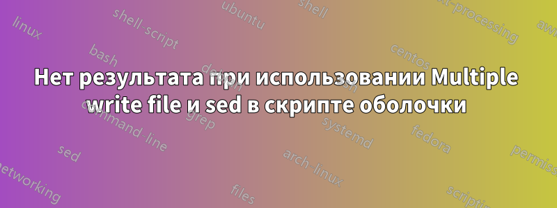 Нет результата при использовании Multiple write file и sed в скрипте оболочки