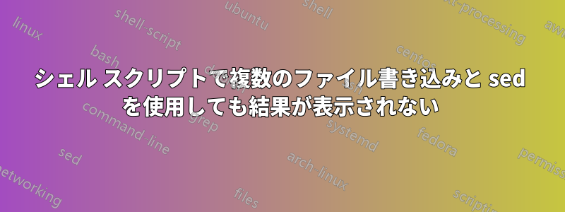 シェル スクリプトで複数のファイル書き込みと sed を使用しても結果が表示されない