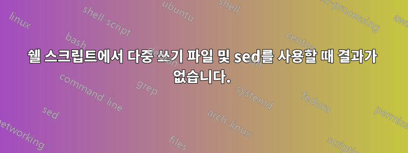 쉘 스크립트에서 다중 쓰기 파일 및 sed를 사용할 때 결과가 없습니다.