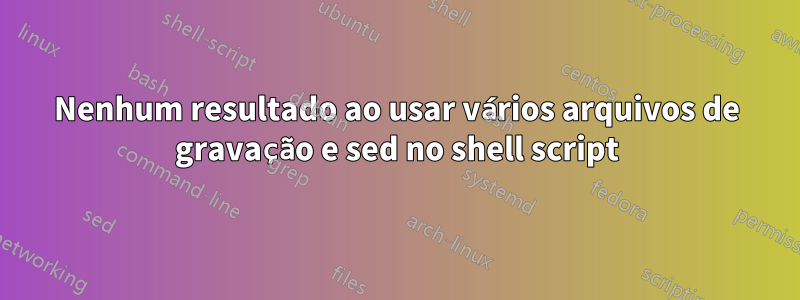 Nenhum resultado ao usar vários arquivos de gravação e sed no shell script