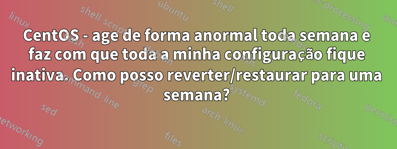CentOS - age de forma anormal toda semana e faz com que toda a minha configuração fique inativa. Como posso reverter/restaurar para uma semana?