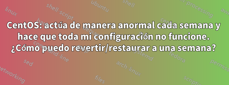 CentOS: actúa de manera anormal cada semana y hace que toda mi configuración no funcione. ¿Cómo puedo revertir/restaurar a una semana?
