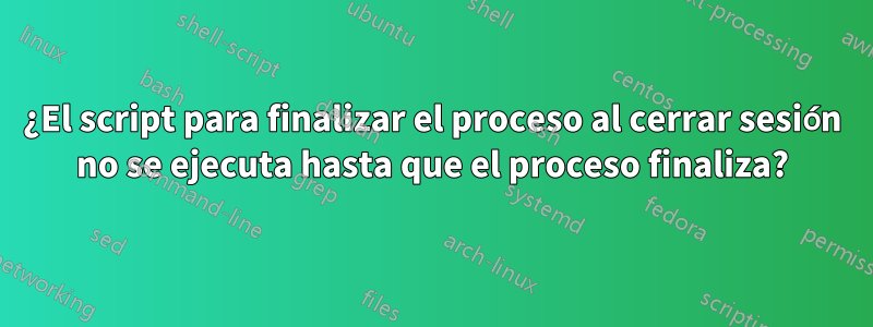 ¿El script para finalizar el proceso al cerrar sesión no se ejecuta hasta que el proceso finaliza?