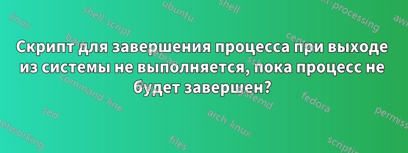 Скрипт для завершения процесса при выходе из системы не выполняется, пока процесс не будет завершен?