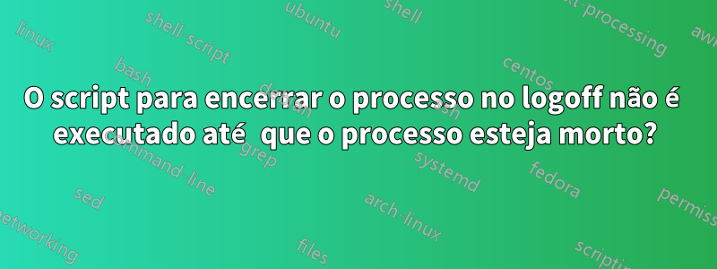 O script para encerrar o processo no logoff não é executado até que o processo esteja morto?