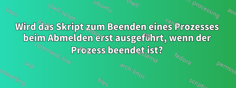 Wird das Skript zum Beenden eines Prozesses beim Abmelden erst ausgeführt, wenn der Prozess beendet ist?