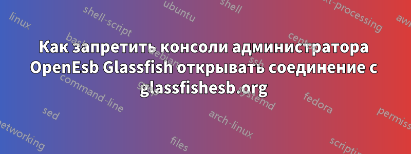 Как запретить консоли администратора OpenEsb Glassfish открывать соединение с glassfishesb.org