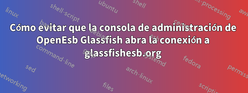 Cómo evitar que la consola de administración de OpenEsb Glassfish abra la conexión a glassfishesb.org
