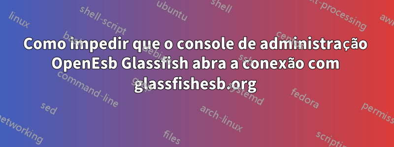 Como impedir que o console de administração OpenEsb Glassfish abra a conexão com glassfishesb.org
