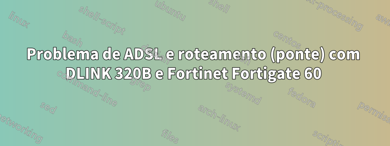 Problema de ADSL e roteamento (ponte) com DLINK 320B e Fortinet Fortigate 60