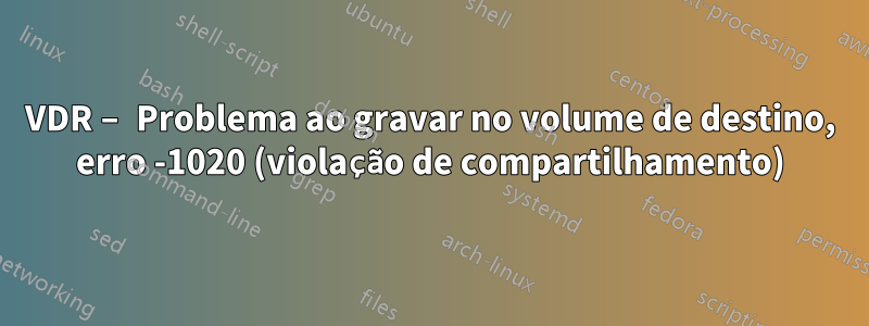 VDR – Problema ao gravar no volume de destino, erro -1020 (violação de compartilhamento)
