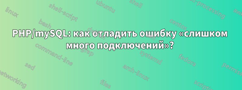 PHP/mySQL: как отладить ошибку «слишком много подключений»?