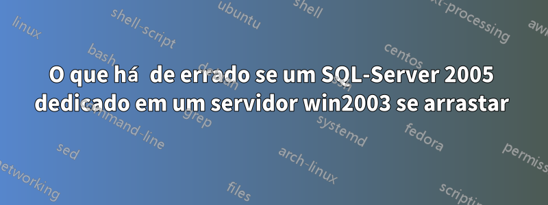 O que há de errado se um SQL-Server 2005 dedicado em um servidor win2003 se arrastar