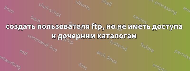 создать пользователя ftp, но не иметь доступа к дочерним каталогам