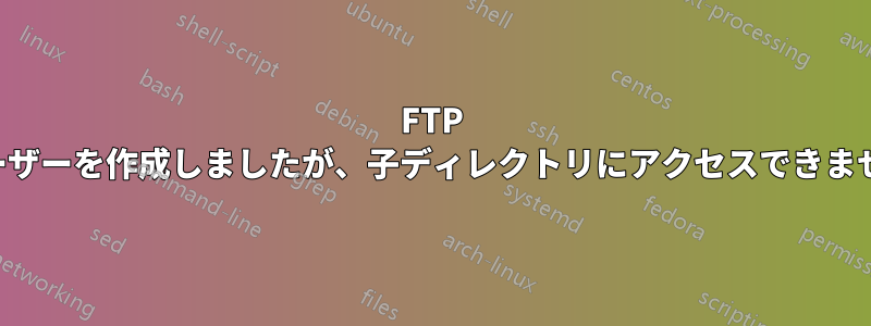 FTP ユーザーを作成しましたが、子ディレクトリにアクセスできません