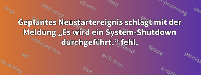 Geplantes Neustartereignis schlägt mit der Meldung „Es wird ein System-Shutdown durchgeführt.“ fehl.