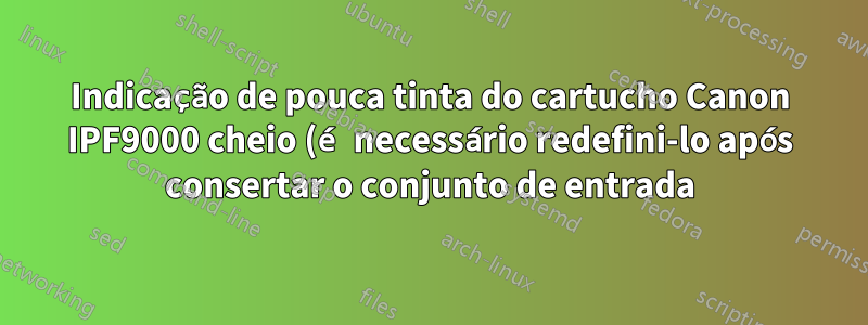 Indicação de pouca tinta do cartucho Canon IPF9000 cheio (é necessário redefini-lo após consertar o conjunto de entrada)