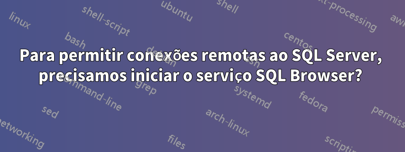 Para permitir conexões remotas ao SQL Server, precisamos iniciar o serviço SQL Browser?
