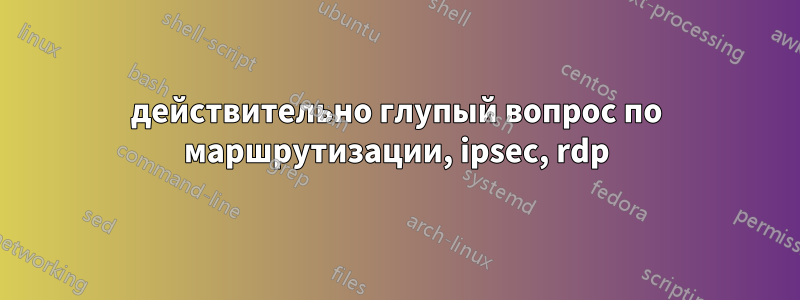 действительно глупый вопрос по маршрутизации, ipsec, rdp