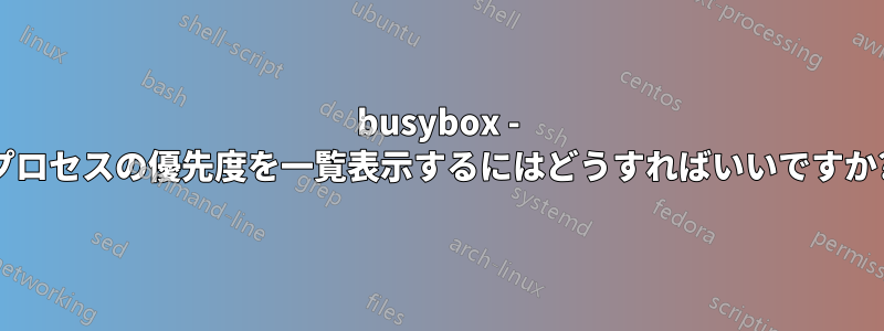 busybox - プロセスの優先度を一覧表示するにはどうすればいいですか?
