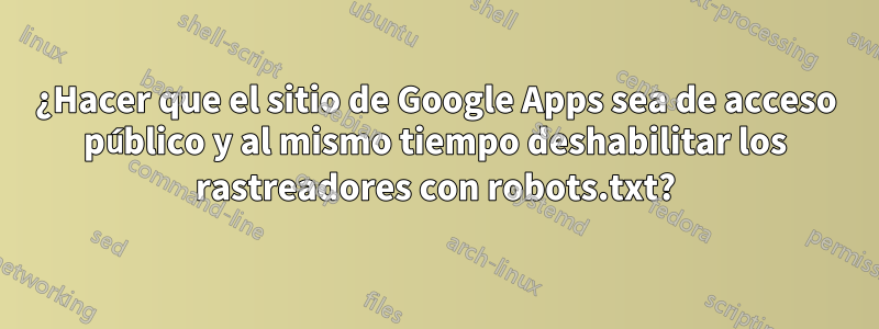 ¿Hacer que el sitio de Google Apps sea de acceso público y al mismo tiempo deshabilitar los rastreadores con robots.txt?