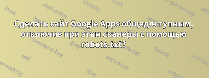 Сделать сайт Google Apps общедоступным, отключив при этом сканеры с помощью robots.txt?
