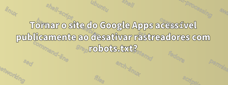 Tornar o site do Google Apps acessível publicamente ao desativar rastreadores com robots.txt?