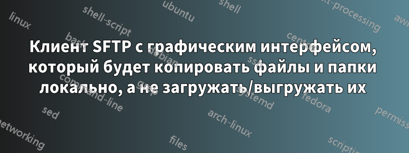Клиент SFTP с графическим интерфейсом, который будет копировать файлы и папки локально, а не загружать/выгружать их