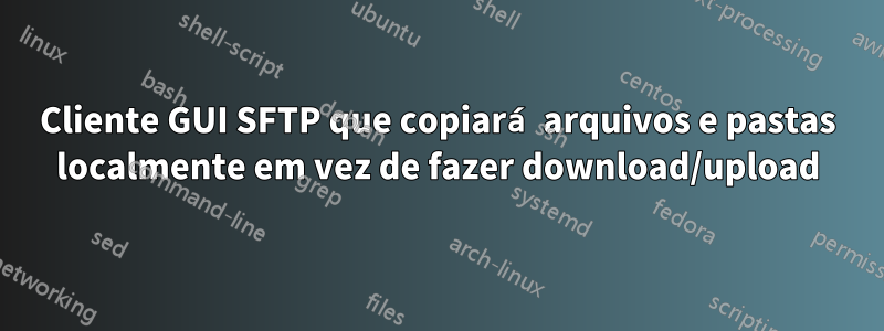 Cliente GUI SFTP que copiará arquivos e pastas localmente em vez de fazer download/upload