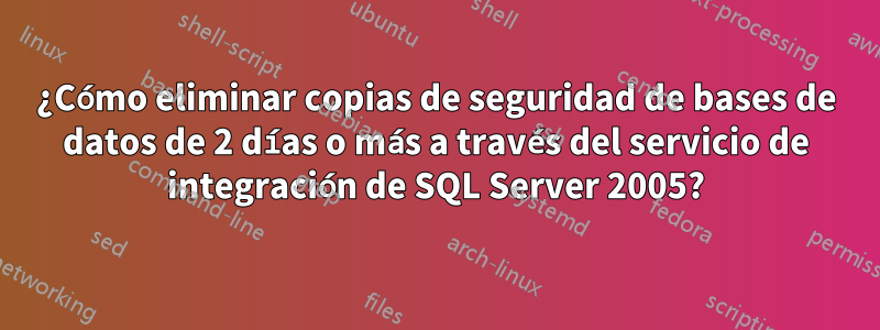 ¿Cómo eliminar copias de seguridad de bases de datos de 2 días o más a través del servicio de integración de SQL Server 2005?