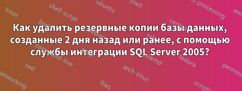 Как удалить резервные копии базы данных, созданные 2 дня назад или ранее, с помощью службы интеграции SQL Server 2005?