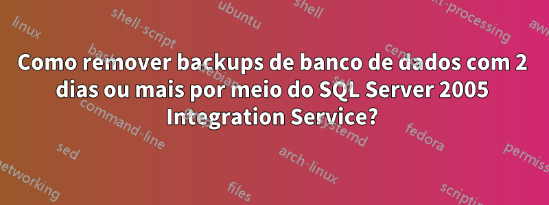 Como remover backups de banco de dados com 2 dias ou mais por meio do SQL Server 2005 Integration Service?