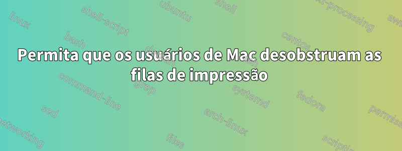 Permita que os usuários de Mac desobstruam as filas de impressão